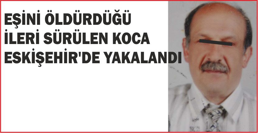 EŞİNİ ÖLDÜRDÜĞÜ İLERİ SÜRÜLEN KOCA ESKİŞEHİR’DE YAKALANDI