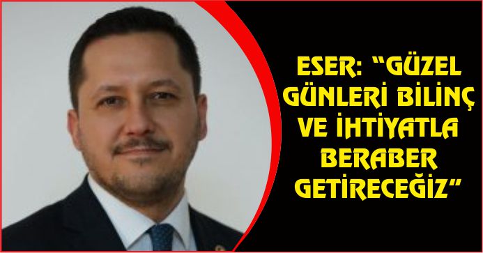 ESER: “GÜZEL GÜNLERİ BİLİNÇ VE İHTİYATLA BERABER GETİRECEĞİZ”