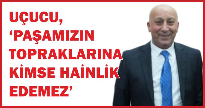 UÇUCU, ‘PAŞAMIZIN TOPRAKLARINA KİMSE HAİNLİK EDEMEZ’